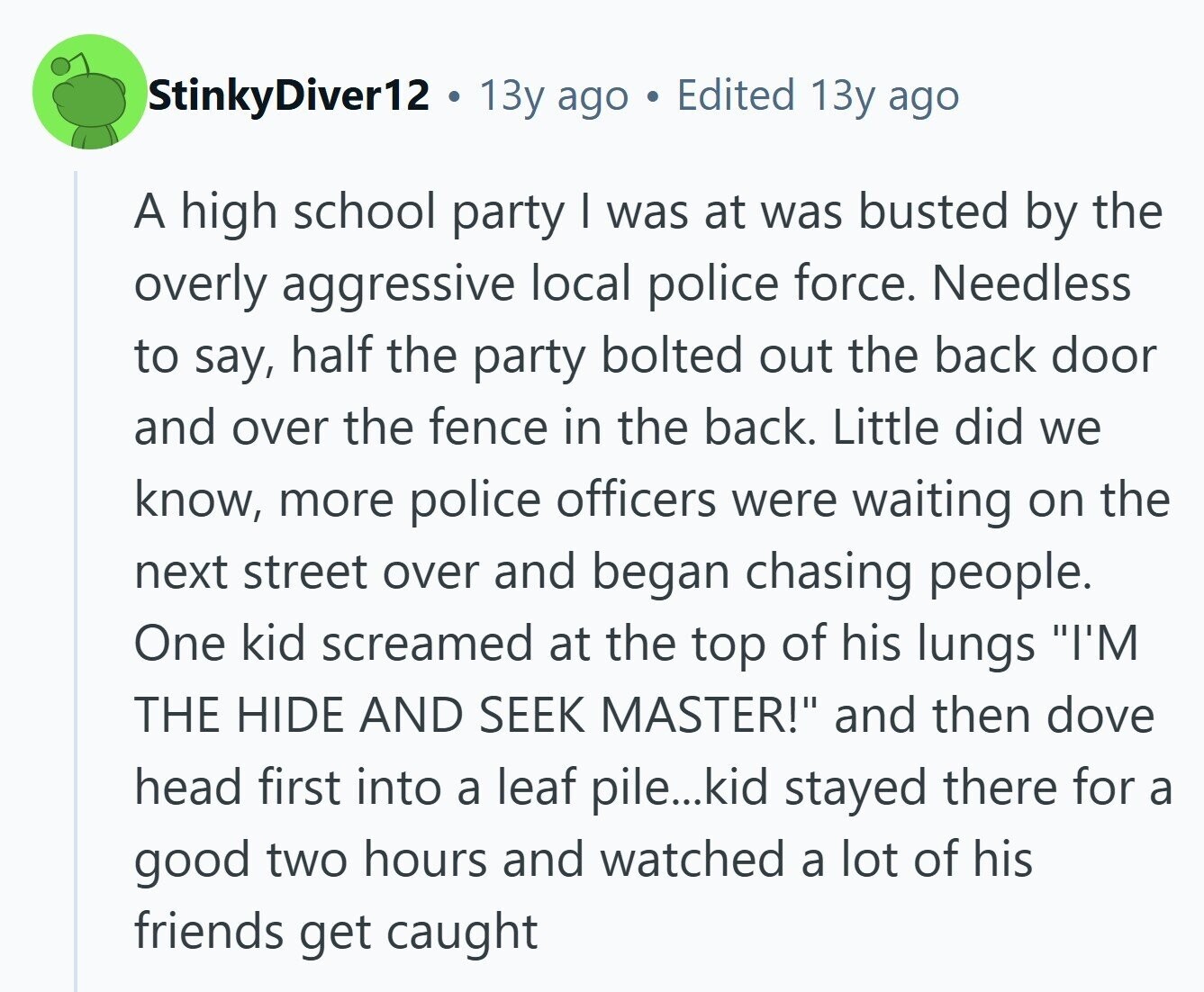 StinkyDiver12 13y ago Edited 13y ago A high school party I was at was busted by the overly aggressive local police force. Needless to say, half the party bolted out the back door and over the fence in the back. Little did we know, more police officers were waiting on the next street over and began chasing people. One kid screamed at the top of his lungs I'M THE HIDE AND SEEK MASTER! and then dove head first into a leaf pile...kid stayed there for a good two hours and watched a lot of his friends get caught 