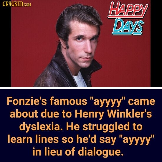 CRACKED.COM HAPPY DAYS Fonzie's famous ayyyy came about due to Henry Winkler's dyslexia. Не struggled to learn lines so he'd say ayyyy in lieu of dialogue.