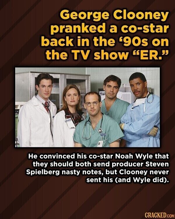George Clooney pranked a co-star back in the '90s on the TV show ER. Не convinced his co-star Noah Wyle that they should both send producer Steven Spielberg nasty notes, but Clooney never sent his (and Wyle did). CRACKED.COM