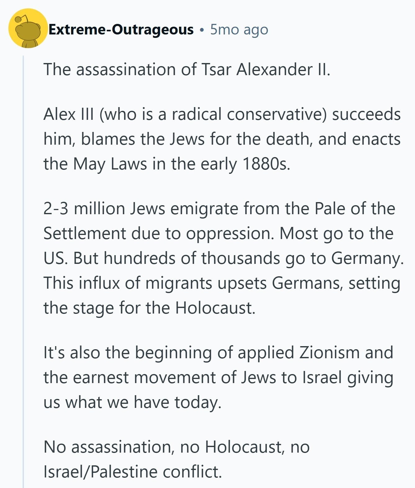 Extreme-Outrageous 5mo ago The assassination of Tsar Alexander II. Alex III (who is a radical conservative) succeeds him, blames the Jews for the death, and enacts the May Laws in the early 1880s. 2-3 million Jews emigrate from the Pale of the Settlement due to oppression. Most go to the US. But hundreds of thousands go to Germany. This influx of migrants upsets Germans, setting the stage for the Holocaust. It's also the beginning of applied Zionism and the earnest movement of Jews to Israel giving us what we have today. No assassination, no Holocaust, no Israel/Palestine conflict. 