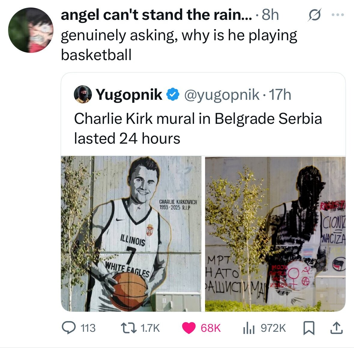 angel can't stand the rain... 8h s ... genuinely asking, why is he playing basketball Yugopnik @yugopnik.1 17h Charlie Kirk mural in Belgrade Serbia lasted 24 hours CHARLIE KIRKOVICH 1993-2025 R.I.P RUST CIONE ILLINOIS NACIZA 7 MPT WHITE EAGLES MOJA НАТО ПОЧКА АШИСТИМАЛ ИЗВОК 113 1.7K 68K 972K 
