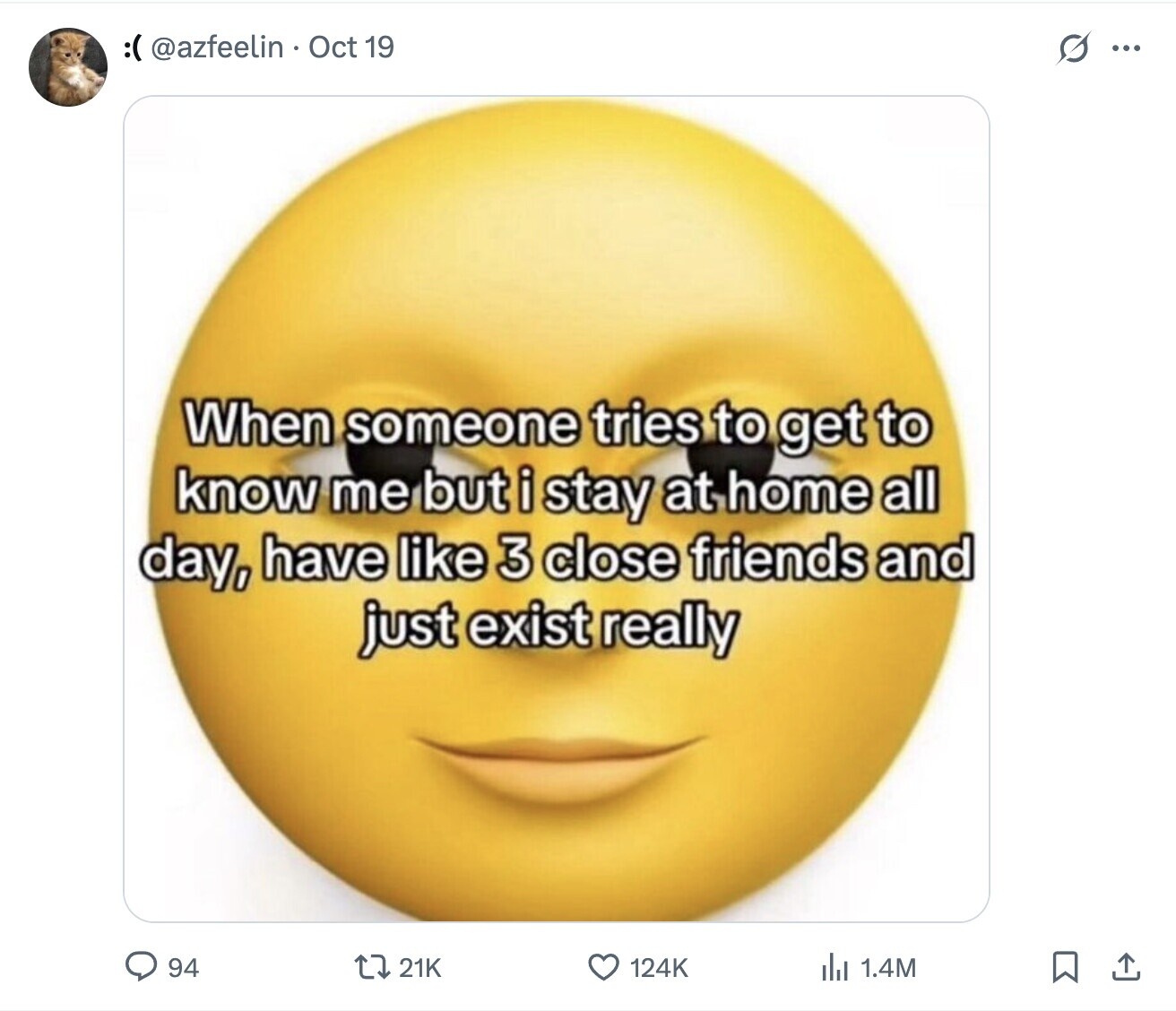 :( @azfeelin Oct 19 G ... When someone tries to get to know me but i stay at home all day, have like 3 close friends and just exist really 94 21K 124K del 1.4M