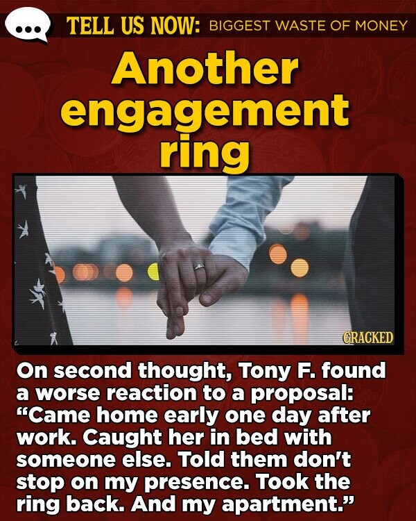 TELL US NOW: BIGGEST WASTE OF MONEY Another engagement ring GRACKED On second thought, Tony F. found a worse reaction to a proposal: Came home early one day after work. Caught her in bed with someone else. Told them don't stop on my presence. Took the ring back. And my apartment.