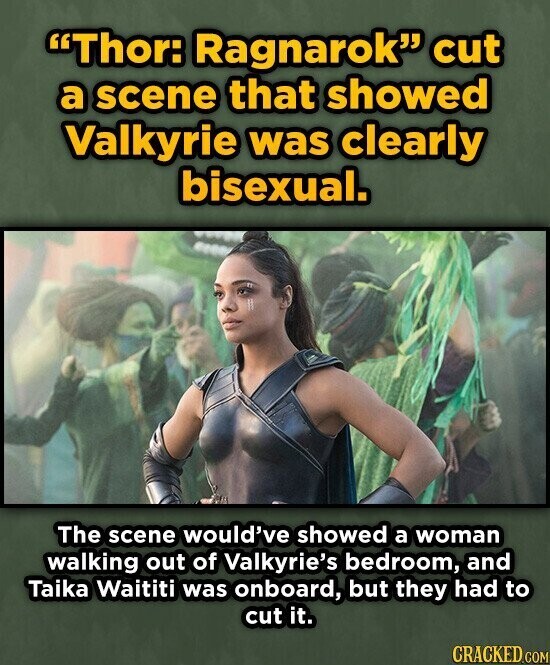 Thor: Ragnarok cut a scene that showed Valkyrie was clearly bisexual. The scene would've showed a woman walking out of Valkyrie's bedroom, and Taika Waititi was onboard, but they had to cut it. CRACKED.COM