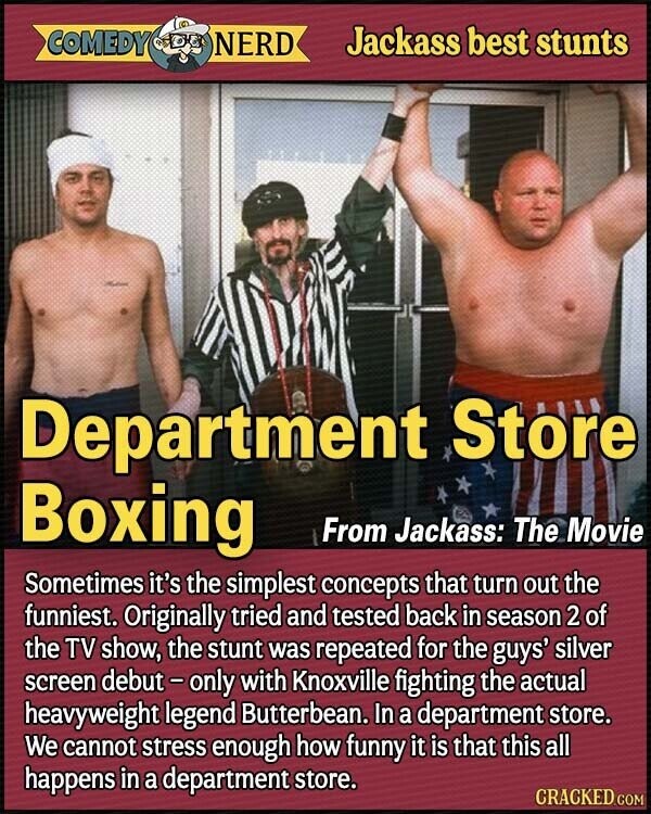 COMEDY NERD Jackass best stunts Department Store Boxing From Jackass: The Movie Sometimes it's the simplest concepts that turn out the funniest. Originally tried and tested back in season 2 of the TV show, the stunt was repeated for the guys' silver screen debut-only with Knoxville fighting the actual heavyweight legend Butterbean. In a department store. We cannot stress enough how funny it is that this all happens in a department store. CRACKED.COM