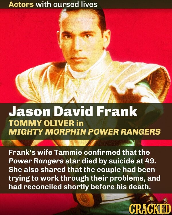 Actors with cursed lives Jason David Frank TOMMY OLIVER in MIGHTY MORPHIN POWER RANGERS Frank's wife Tammie confirmed that the Power Rangers star died by suicide at 49. She also shared that the couple had been trying to work through their problems, and had reconciled shortly before his death. birth CRACKED