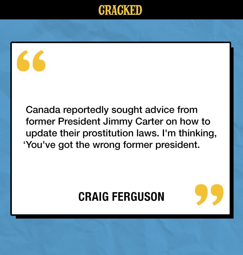 CRACKED Canada reportedly sought advice from former President Jimmy Carter on how to update their prostitution laws. I'm thinking, 'You've got the wrong former president. CRAIG FERGUSON 