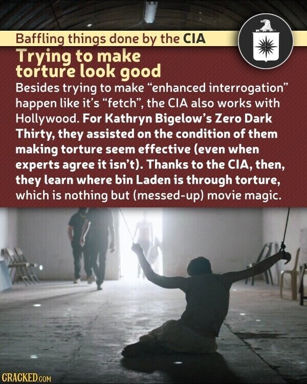 Baffling things done by the CIA Trying to make torture look good Besides trying to make enhanced interrogation happen like it's fetch, the CIA also works with Hollywood. For Kathryn Bigelow's Zero Dark Thirty, they assisted on the condition of them making torture seem effective (even when experts agree it isn't). Thanks to the CIA, then, they learn where bin Laden is through torture, which is nothing but (messed-up) movie magic. CRACKED.COM