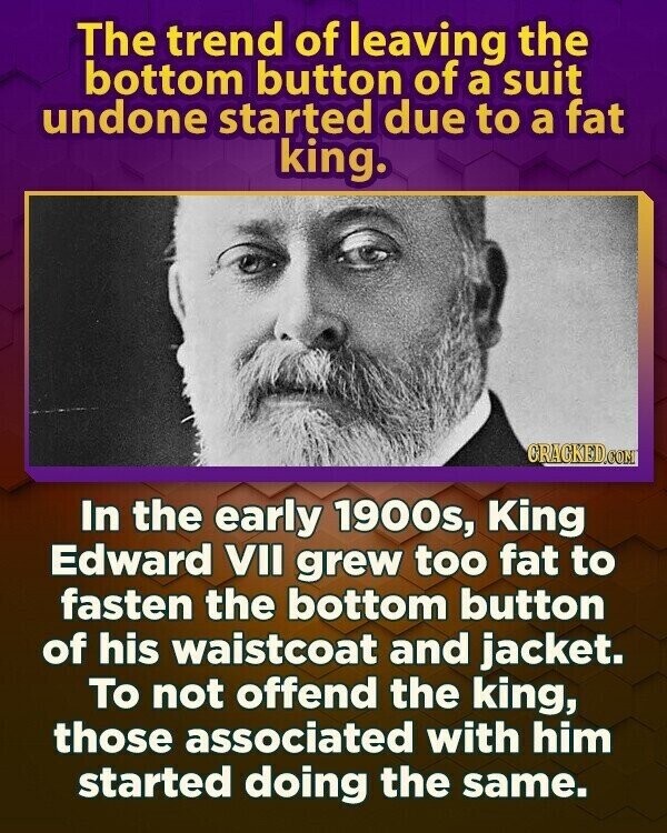The trend of leaving the bottom button of a suit undone started due to a fat king. CRACKED.COM In the early 1900s, King Edward VII grew too fat to fasten the bottom button of his waistcoat and jacket. To not offend the king, those associated with him started doing the same.