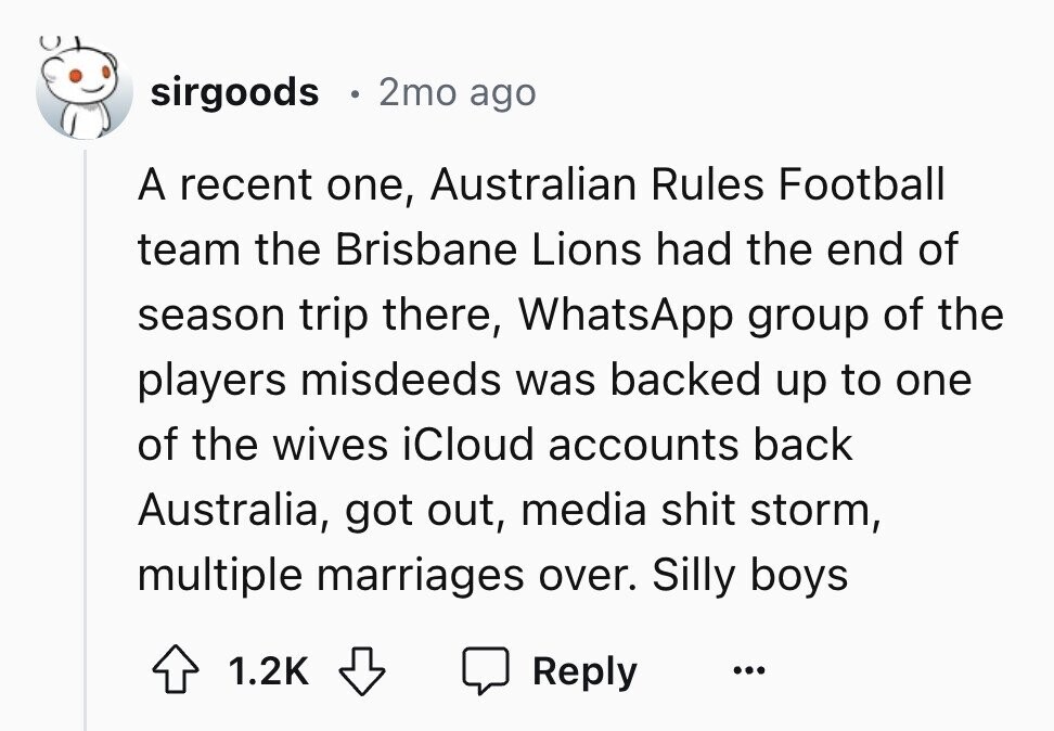 sirgoods 2mo ago A recent one, Australian Rules Football team the Brisbane Lions had the end of season trip there, WhatsApp group of the players misdeeds was backed up to one of the wives iCloud accounts back Australia, got out, media shit storm, multiple marriages over. Silly boys 1.2K Reply ...