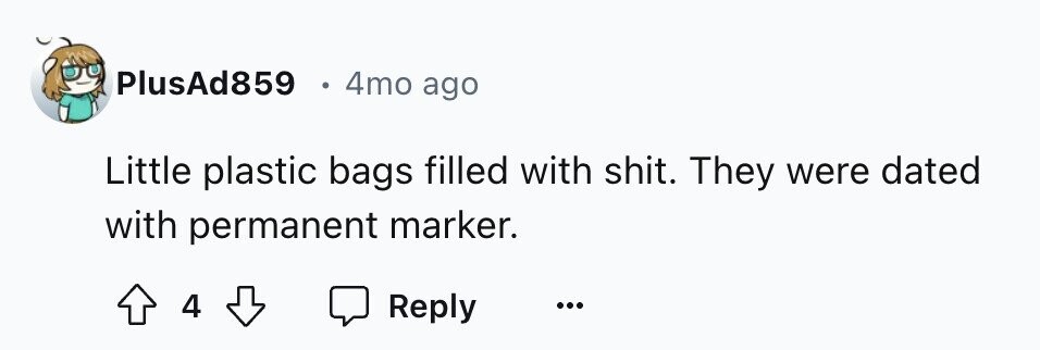PlusAd859 - 4mo ago Little plastic bags filled with shit. They were dated with permanent marker. 4 Reply ... 