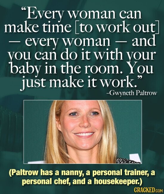 Every woman can make time [to work out - every woman-and you can do it with your baby in the room. You just make it work. -Gwyneth Paltrow (Paltrow has a nanny, a personal trainer, a personal chef, and a housekeeper.) CRACKED.COM