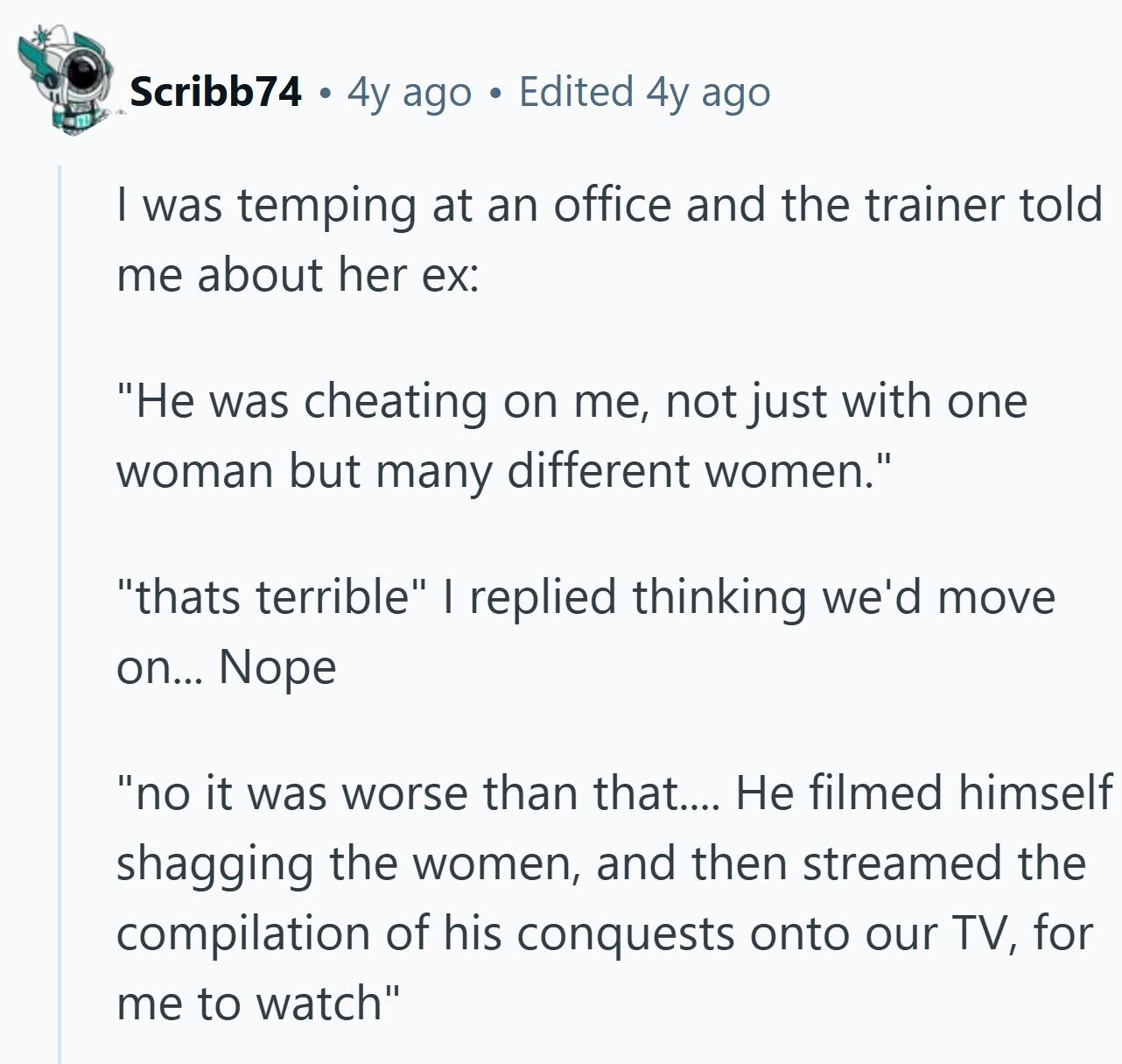 Scribb74 4y ago Edited 4y ago | was temping at an office and the trainer told me about her ex: Не was cheating on me, not just with one woman but many different women. thats terrible I replied thinking we'd move on... Nope no it was worse than that.... Не filmed himself shagging the women, and then streamed the compilation of his conquests onto our TV, for me to watch