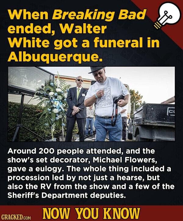 When Breaking Bad ended, Walter White got a funeral in Albuquerque. C Around 200 people attended, and the show's set decorator, Michael Flowers, gave a eulogy. The whole thing included a procession led by not just a hearse, but also the RV from the show and a few of the Sheriff's Department deputies. NOW YOU KNOW CRACKED.COM