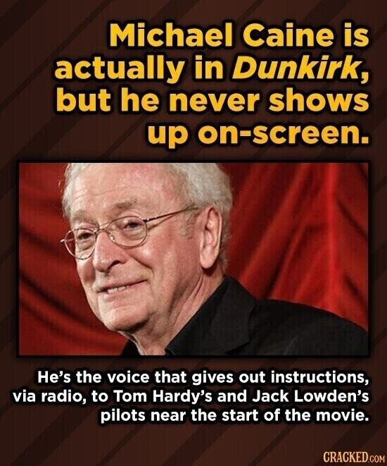 Michael Caine is actually in Dunkirk, but he never shows up on-screen. He's the voice that gives out instructions, via radio, to Tom Hardy's and Jack Lowden's pilots near the start of the movie. CRACKED.COM