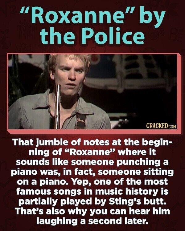Roxanne by the Police CRACKED.COM That jumble of notes at the begin- ning of Roxanne where it sounds like someone punching a piano was, in fact, someone sitting on a piano. Yep, one of the most famous songs in music history is partially played by Sting's butt. That's also why you can hear him laughing a second later.