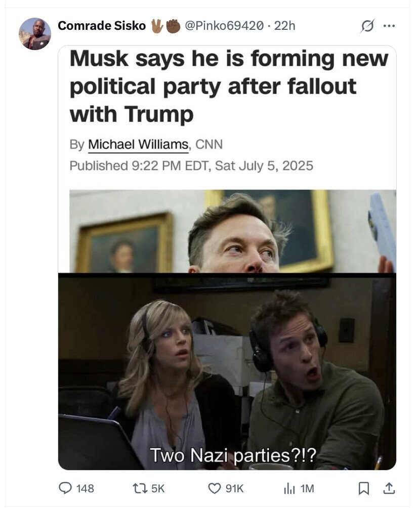 Comrade Sisko @Pinko69420.22h s ... Musk says he is forming new political party after fallout with Trump By Michael Williams, CNN Published 9:22 PM EDT, Sat July 5, 2025 Two Nazi parties?!? 148 5K 91K du 1M