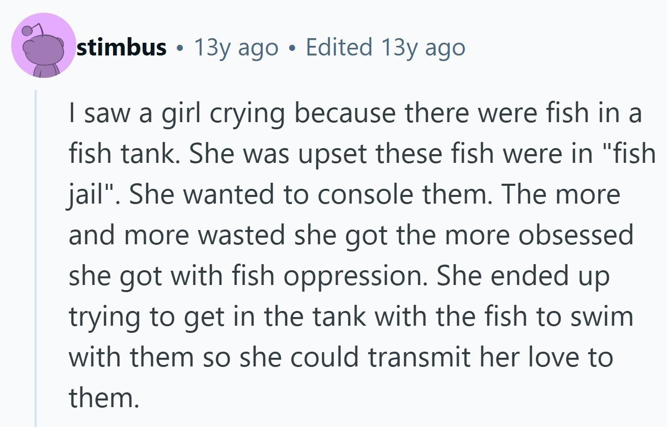 stimbus . 13y ago Edited 13y ago I saw a girl crying because there were fish in a fish tank. She was upset these fish were in fish jail. She wanted to console them. The more and more wasted she got the more obsessed she got with fish oppression. She ended up trying to get in the tank with the fish to swim with them so she could transmit her love to them. 