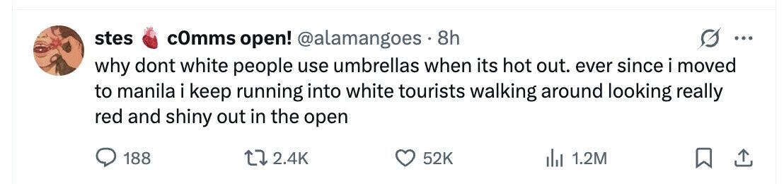 stes cOmms open! @alamangoes 8h ... why dont white people use umbrellas when its hot out. ever since i moved to manila i keep running into white tourists walking around looking really red and shiny out in the open 188 2.4K 52K dil 1.2M 