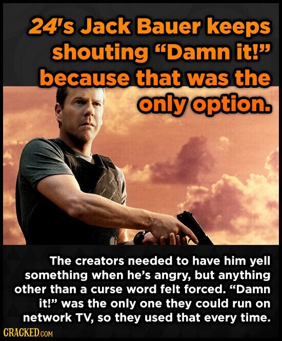 24's Jack Bauer keeps shouting Damn it! because that was the only option. The creators needed to have him yell something when he's angry, but anything other than a curse word felt forced. Damn it! was the only one they could run on network TV, so they used that every time. CRACKED.COM