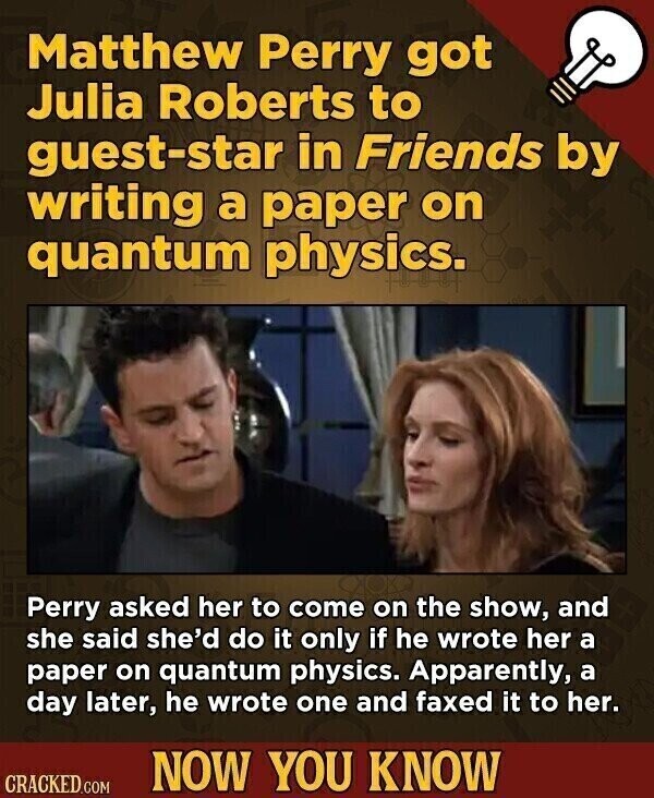 Matthew Perry got Julia Roberts to guest-star in Friends by writing a paper on quantum physics. Perry asked her to come on the show, and she said she'd do it only if he wrote her a paper on quantum physics. Apparently, a day later, he wrote one and faxed it to her. NOW YOU KNOW CRACKED.COM