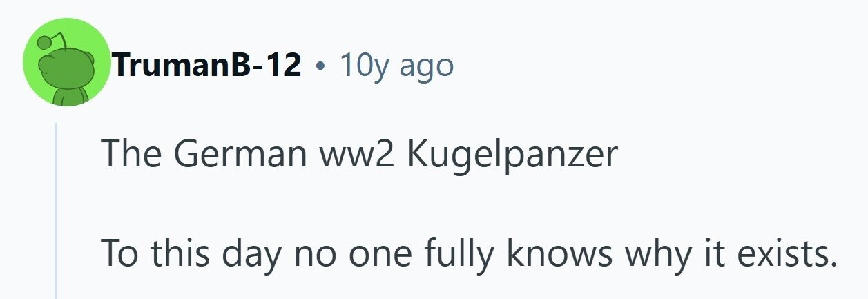 TrumanB-12 . 10y ago The German ww2 Kugelpanzer To this day no one fully knows why it exists. 