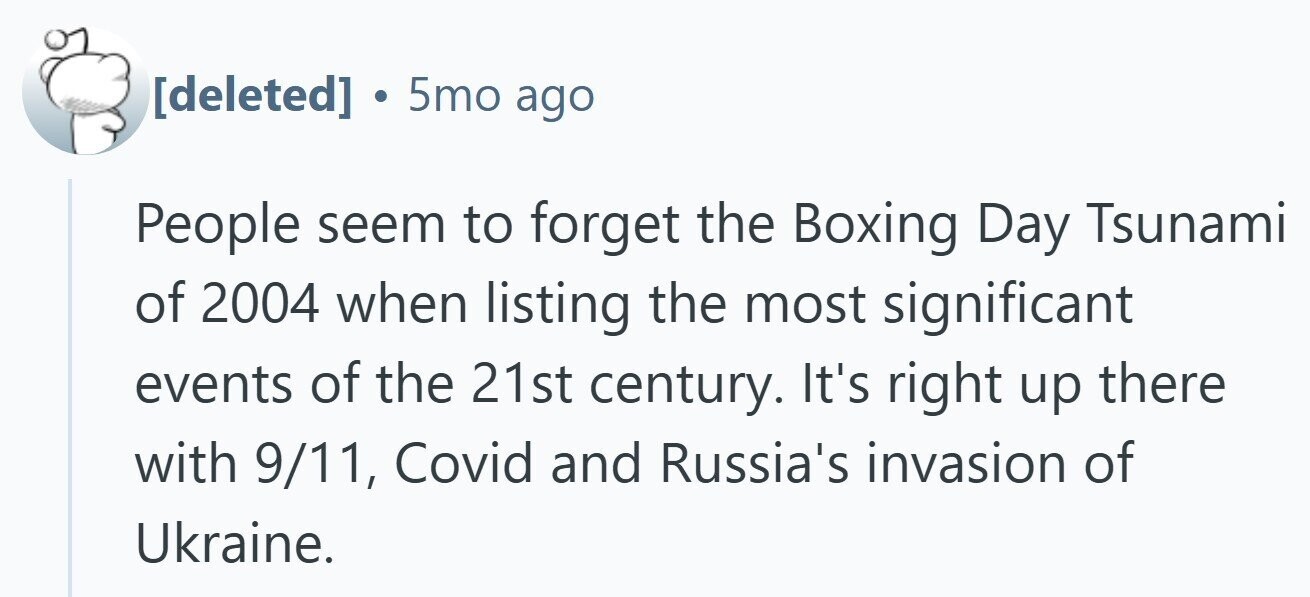  . 5mo ago People seem to forget the Boxing Day Tsunami of 2004 when listing the most significant events of the 21st century. It's right up there with 9/11, Covid and Russia's invasion of Ukraine. 