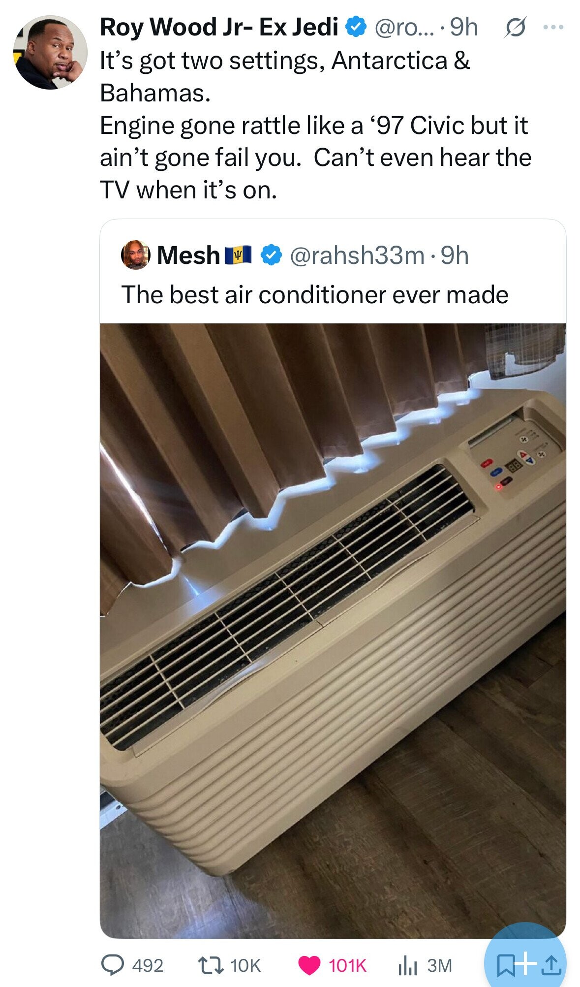 s ... Roy Wood Jr- Ex Jedi @ro... 9h It's got two settings, Antarctica & Bahamas. Engine gone rattle like a '97 Civic but it ain't gone fail you. Can't even hear the TV when it's on. Mesh Y @rahsh33m9h The best air conditioner ever made X x 492 101K 10K 3M 