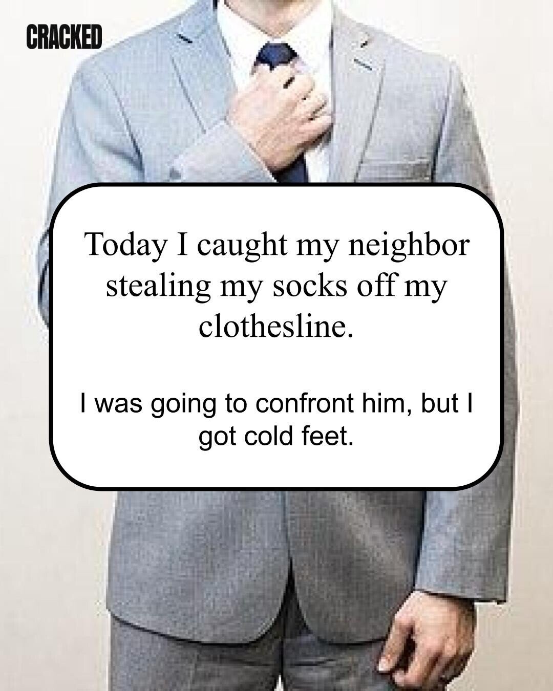 CRACKED Today I caught my neighbor stealing my socks off my clothesline. I was going to confront him, but I got cold feet. 