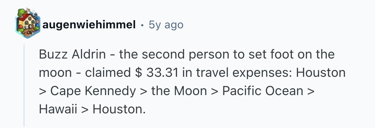 augenwiehimmel . 5y ago Buzz Aldrin - the second person to set foot on the moon - claimed $ 33.31 in travel expenses: Houston > Cape Kennedy > the Moon > Pacific Ocean > Hawaii > Houston. 