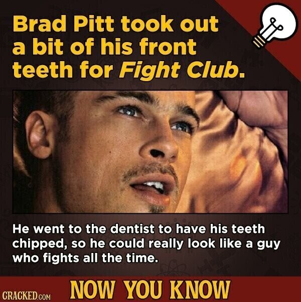 Brad Pitt took out a bit of his front teeth for Fight Club. Не went to the dentist to have his teeth chipped, so he could really look like a guy who fights all the time. NOW YOU KNOW CRACKED.COM