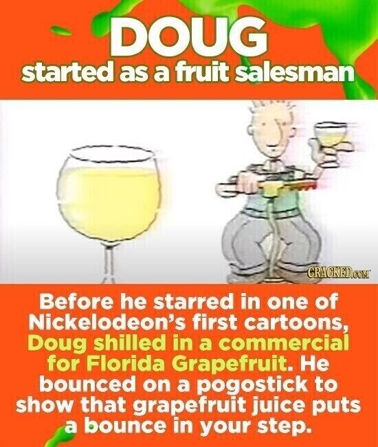 DOUG started as a fruit salesman CRACKED.COM Before he starred in one of Nickelodeon's first cartoons, Doug shilled in a commercial for Florida Grapefruit. Не bounced on a pogostick to show that grapefruit juice puts a bounce in your step.