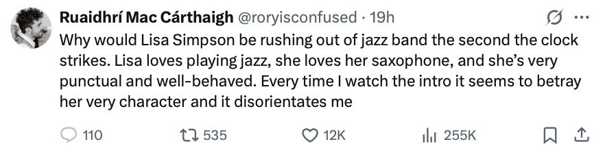 Ruaidhrí Mac Cárthaigh @roryisconfused . 19h ... Why would Lisa Simpson be rushing out of jazz band the second the clock strikes. Lisa loves playing jazz, she loves her saxophone, and she's very punctual and well-behaved. Every time I watch the intro it seems to betray her very character and it disorientates me 110 535 12K 255K 