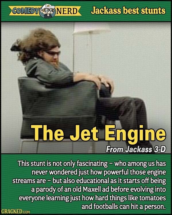 COMEDY NERD Jackass best stunts The Jet Engine From Jackass 3-D This stunt is not only fascinating-who among us has never wondered just how powerful those engine streams are-but also educational as it starts off being a parody of an old Maxell ad before evolving into everyone learning just how hard things like tomatoes and footballs can hit a person. CRACKED.COM