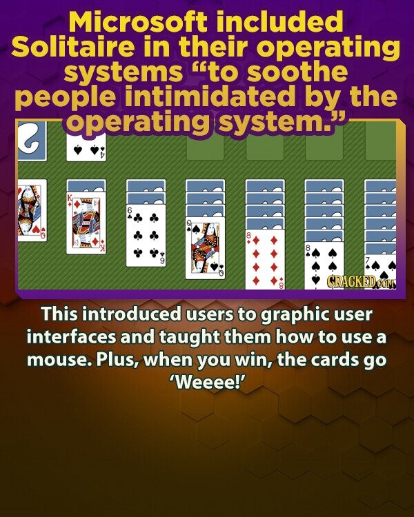 Microsoft included Solitaire in their operating systems to soothe people intimidated by the operating system. e D 2 6 8 8 9 , GRACKED.COM : This introduced users to graphic user interfaces and taught them how to use a mouse. Plus, when you win, the cards go 'Weeee!'