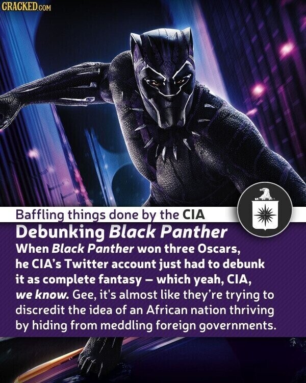 CRACKED.COM Baffling things done by the CIA Debunking Black Panther When Black Panther won three Oscars, he CIA's Twitter account just had to debunk it as complete fantasy - which yeah, CIA, we know. Gee, it's almost like they're trying to discredit the idea of an African nation thriving by hiding from meddling foreign governments.