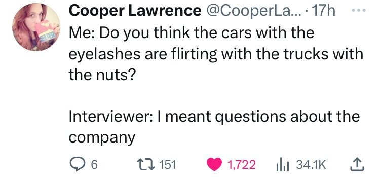 Cooper Lawrence @CooperLa... 17h ... Me: Do you think the cars with the eyelashes are flirting with the trucks with the nuts? Interviewer: I meant questions about the company 6 151 1,722 34.1K 