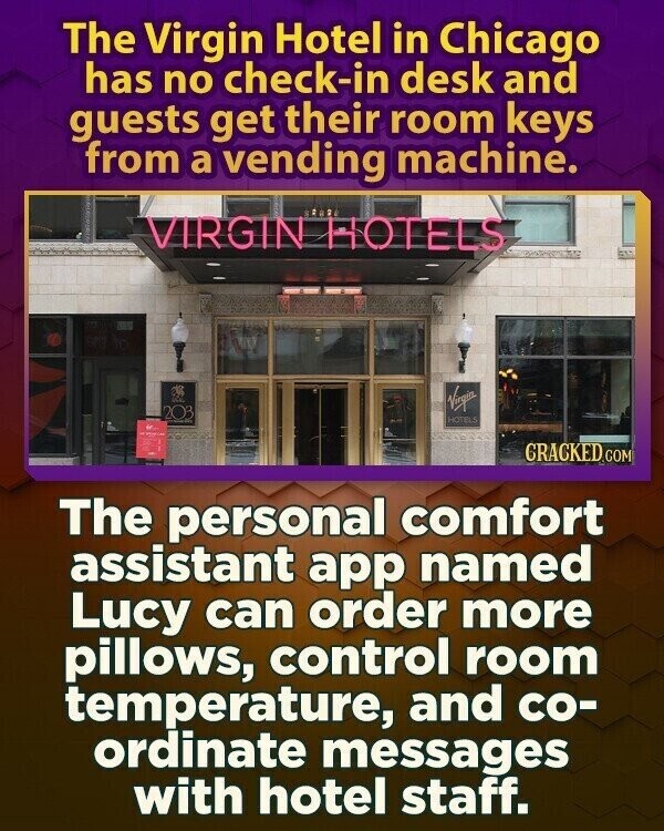 The Virgin Hotel in Chicago has no check-in desk and guests get their room keys from a vending machine. VIRGIN HOTELS Virgin 203 HOTELS GRACKED.COM The personal comfort assistant app named Lucy can order more pillows, control room temperature, and co- ordinate messages with hotel staff.