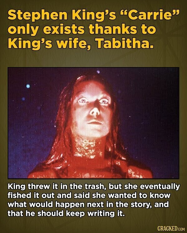 Stephen King's Carrie only exists thanks to King's wife, Tabitha. King threw it in the trash, but she eventually fished it out and said she wanted to know what would happen next in the story, and that he should keep writing it. CRACKED.COM