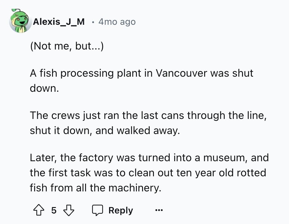 Alexis_J_M 4mo ago (Not me, but...) A fish processing plant in Vancouver was shut down. The crews just ran the last cans through the line, shut it down, and walked away. Later, the factory was turned into a museum, and the first task was to clean out ten year old rotted fish from all the machinery. 5 Reply ... 