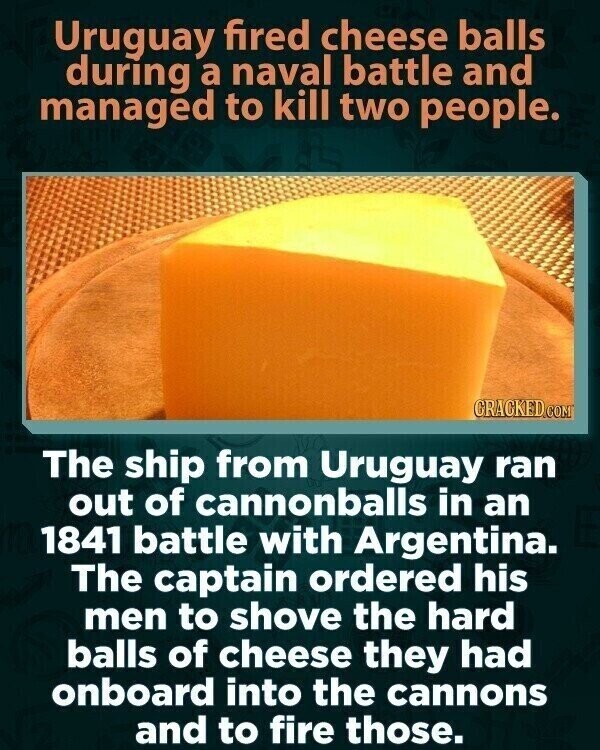 Uruguay fired cheese balls during a naval battle and managed to kill two people. CRACKED.COM The ship from Uruguay ran out of cannonballs in an 1841 battle with Argentina. The captain ordered his men to shove the hard balls of cheese they had onboard into the cannons and to fire those.