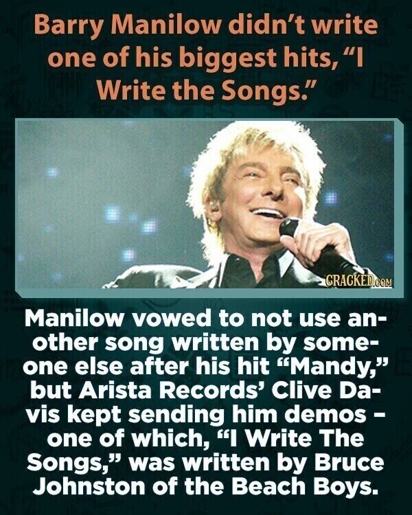 Barry Manilow didn't write one of his biggest hits, I Write the Songs. CRACKED.COM Manilow vowed to not use an- other song written by some- one else after his hit Mandy, but Arista Records' Clive Da- vis kept sending him demos - one of which, I Write The Songs, was written by Bruce Johnston of the Beach Boys.