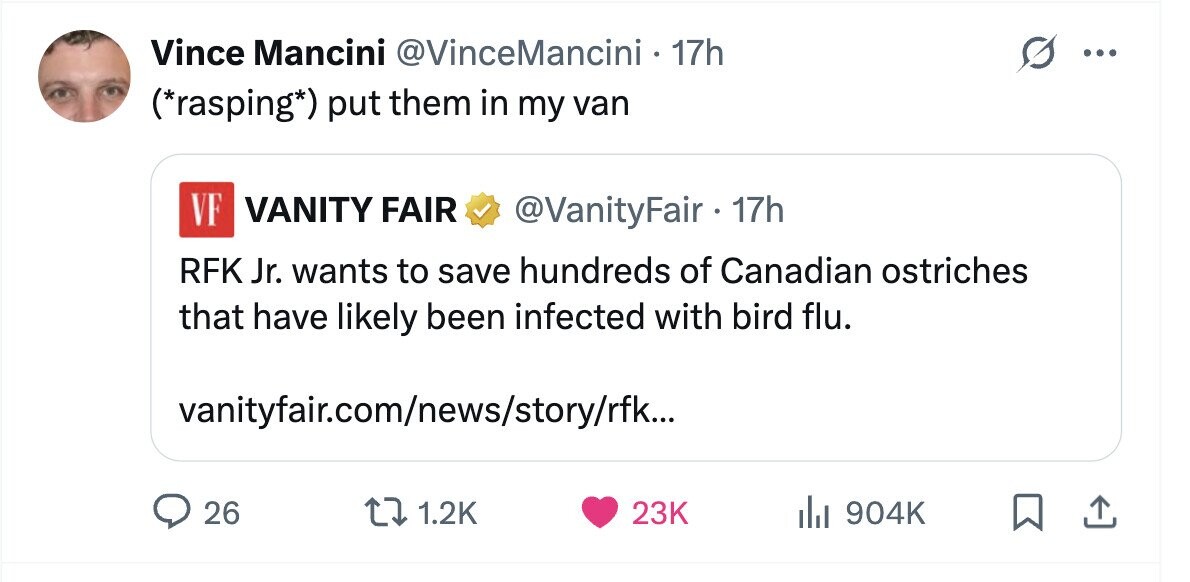 Vince Mancini @VinceMancini 17h ... (*rasping*) put them in my van VF VANITY FAIR @VanityFair 17h RFK Jr. wants to save hundreds of Canadian ostriches that have likely been infected with bird flu. vanityfair.com/news/story/rfk... 26 1.2K 23K del 904K