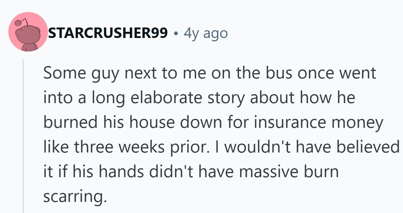 STARCRUSHER99 . 4y ago Some guy next to me on the bus once went into a long elaborate story about how he burned his house down for insurance money like three weeks prior. I wouldn't have believed it if his hands didn't have massive burn scarring.