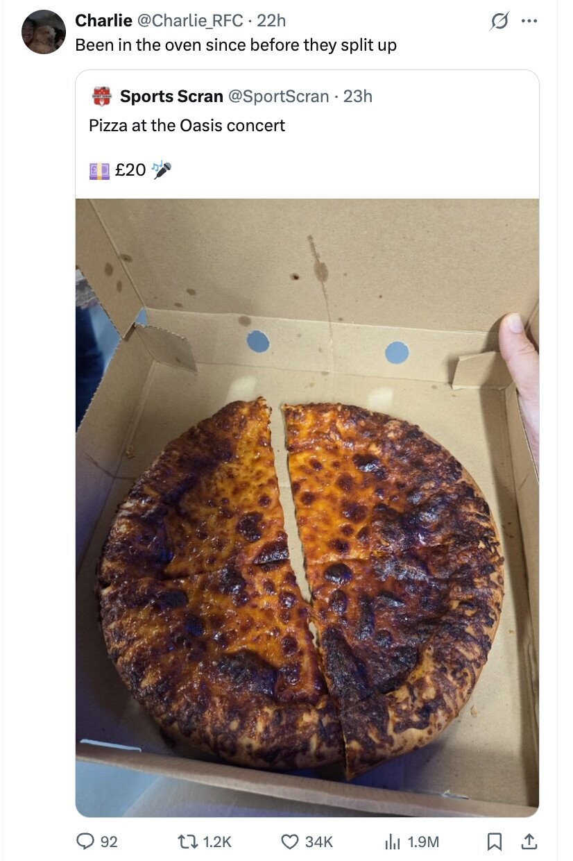 Charlie @Charlie_RFC.22h S ... Been in the oven since before they split up Sports Scran @SportScran . 23h Pizza at the Oasis concert £20 92 1.2K 34K del 1.9M
