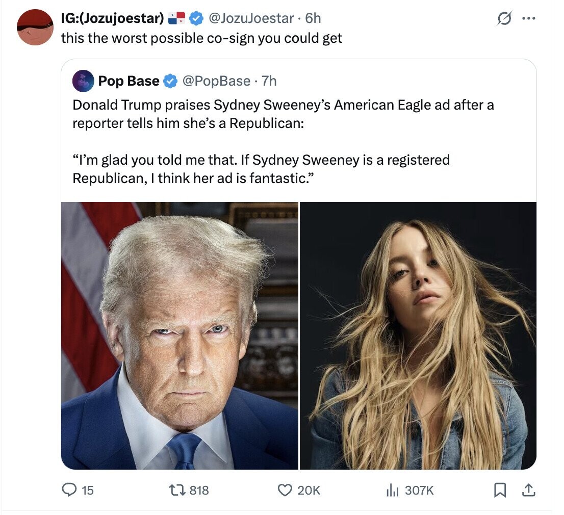 IG:(Jozujoestar) @JozuJoestar 6h s ... this the worst possible co-sign you could get @PopBase. 7h Pop Base Donald Trump praises Sydney Sweeney's American Eagle ad after a reporter tells him she's a Republican: I'm glad you told me that. If Sydney Sweeney is a registered Republican, I think her ad is fantastic. 15 818 20K del 307K 