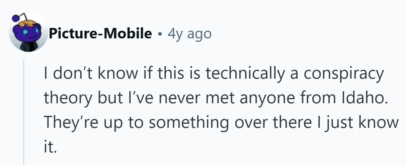 Picture-Mobile . 4y ago I don't know if this is technically a conspiracy theory but I've never met anyone from Idaho. They're up to something over there I just know it. 