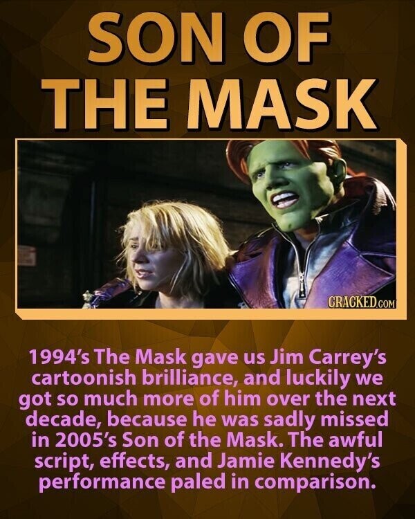 SON OF THE MASK CRACKED.COM 1994's The Mask gave us Jim Carrey's cartoonish brilliance, and luckily we got so much more of him over the next decade, because he was sadly missed in 2005's Son of the Mask. The awful script, effects, and Jamie Kennedy's performance paled in comparison.