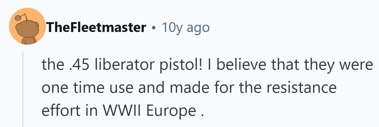 TheFleetmaster . 10y ago the .45 liberator pistol! I believe that they were one time use and made for the resistance effort in WWII Europe . 