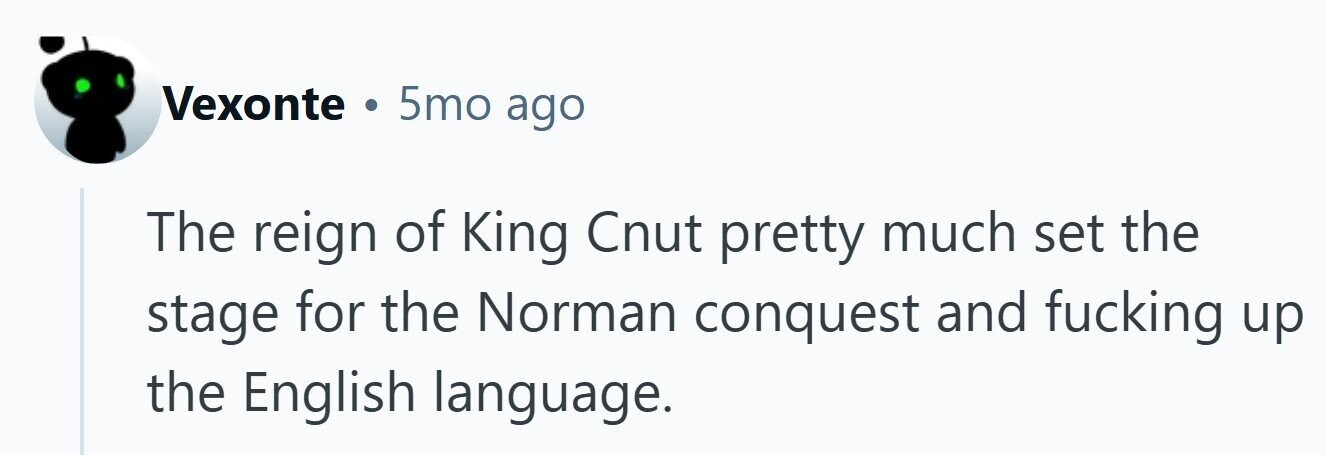 Vexonte . 5mo ago The reign of King Cnut pretty much set the stage for the Norman conquest and fucking up the English language. 